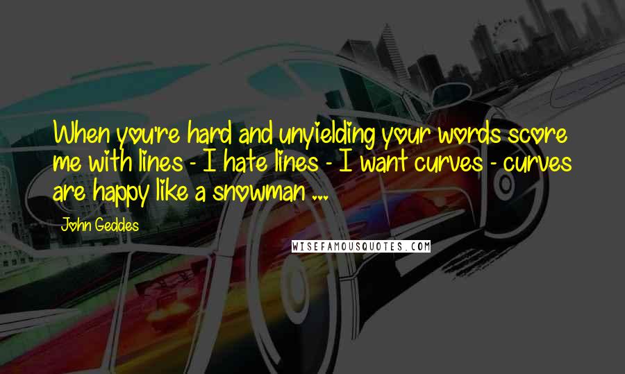 John Geddes Quotes: When you're hard and unyielding your words score me with lines - I hate lines - I want curves - curves are happy like a snowman ...