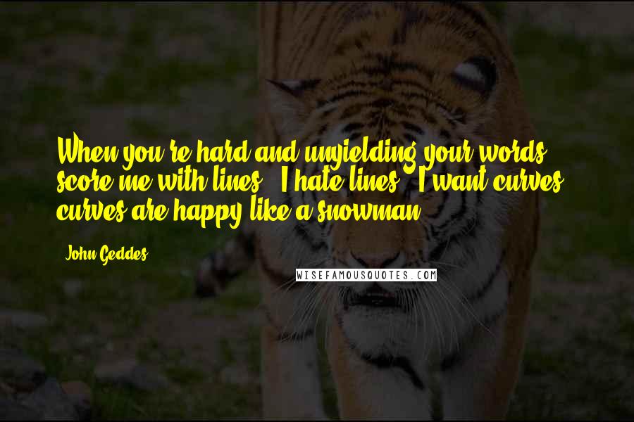 John Geddes Quotes: When you're hard and unyielding your words score me with lines - I hate lines - I want curves - curves are happy like a snowman ...