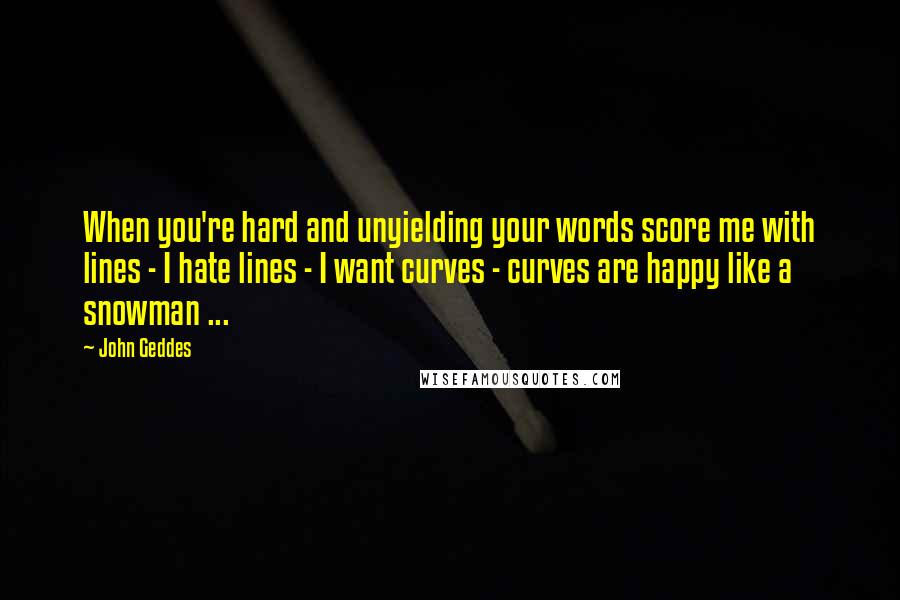 John Geddes Quotes: When you're hard and unyielding your words score me with lines - I hate lines - I want curves - curves are happy like a snowman ...