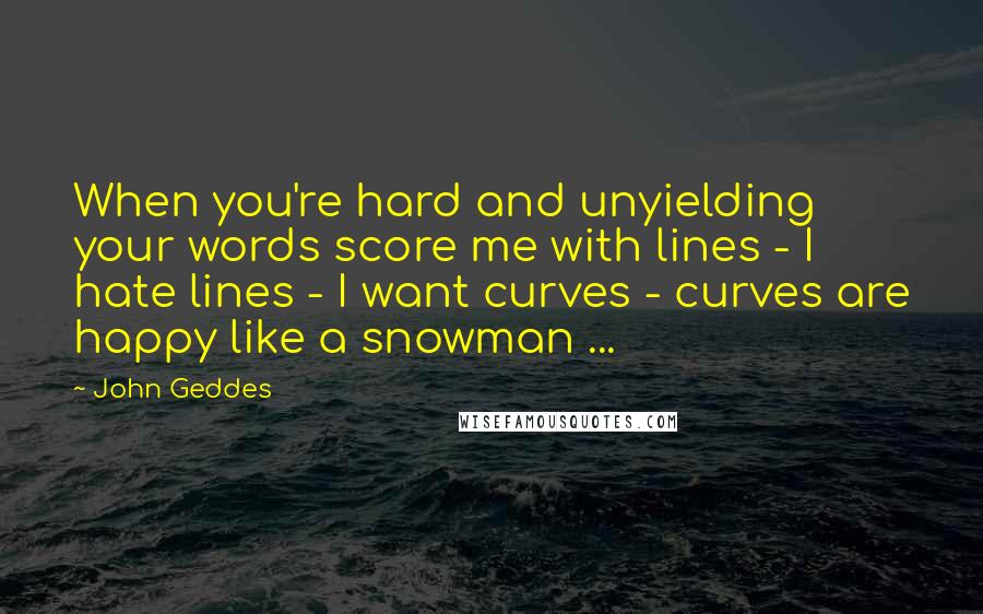 John Geddes Quotes: When you're hard and unyielding your words score me with lines - I hate lines - I want curves - curves are happy like a snowman ...