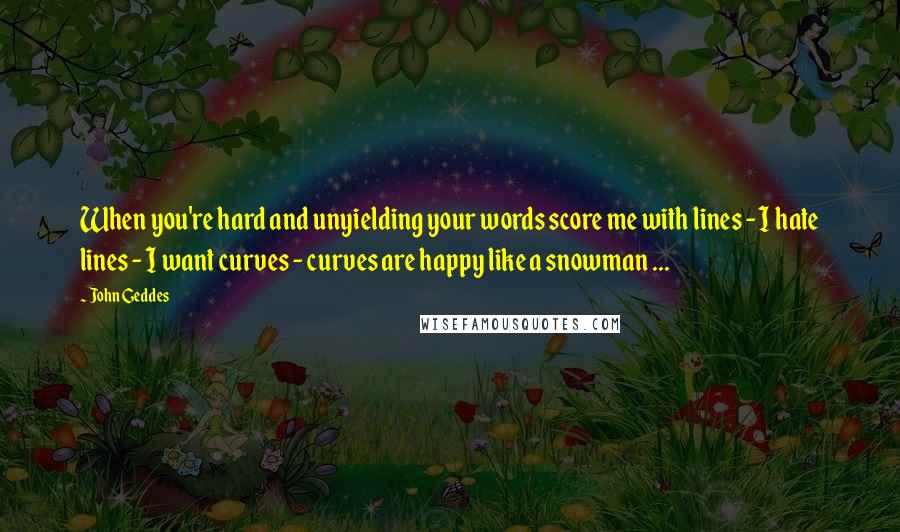 John Geddes Quotes: When you're hard and unyielding your words score me with lines - I hate lines - I want curves - curves are happy like a snowman ...