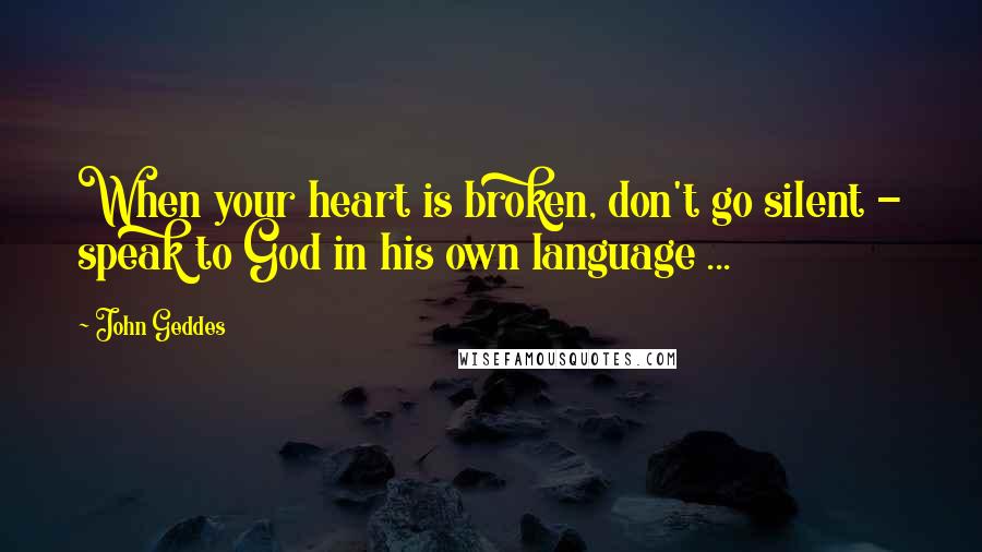 John Geddes Quotes: When your heart is broken, don't go silent - speak to God in his own language ...