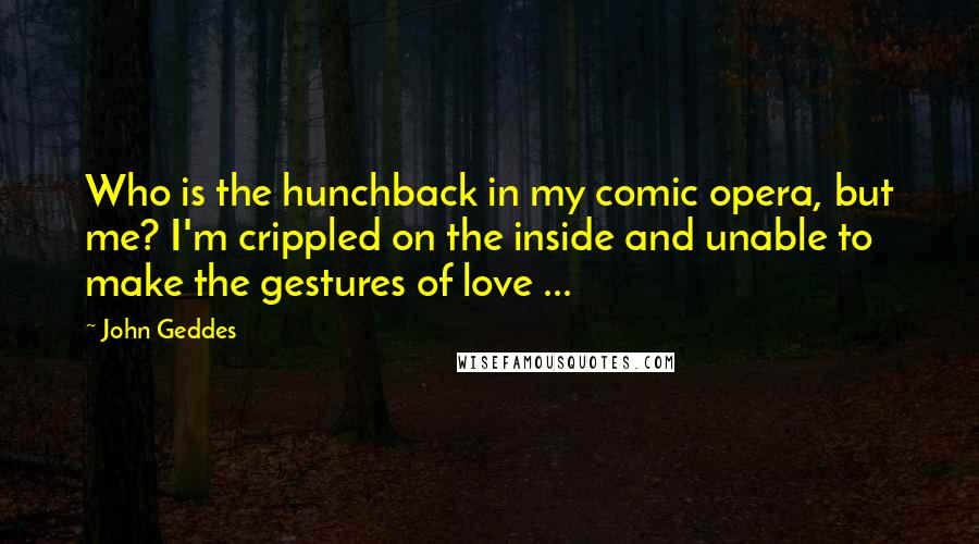 John Geddes Quotes: Who is the hunchback in my comic opera, but me? I'm crippled on the inside and unable to make the gestures of love ...