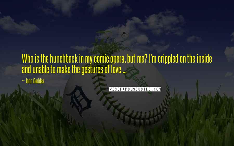 John Geddes Quotes: Who is the hunchback in my comic opera, but me? I'm crippled on the inside and unable to make the gestures of love ...