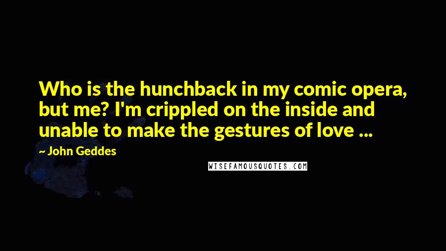 John Geddes Quotes: Who is the hunchback in my comic opera, but me? I'm crippled on the inside and unable to make the gestures of love ...