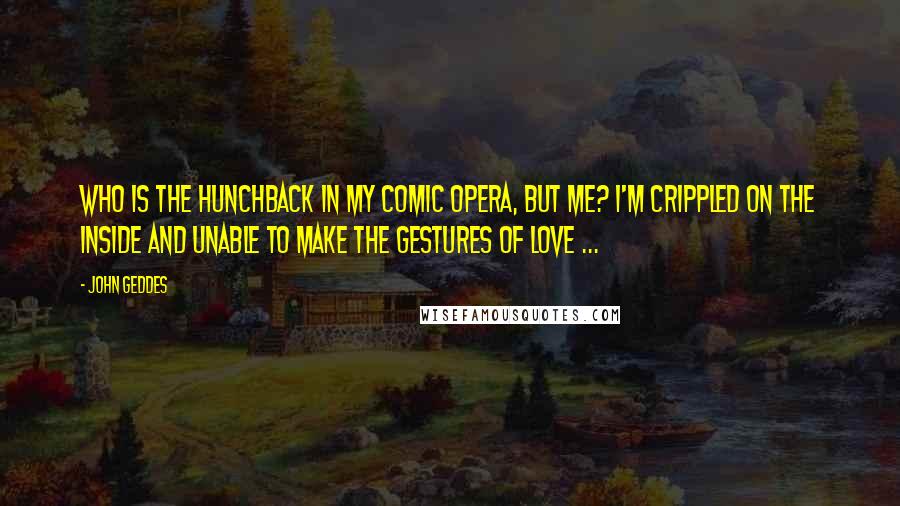 John Geddes Quotes: Who is the hunchback in my comic opera, but me? I'm crippled on the inside and unable to make the gestures of love ...