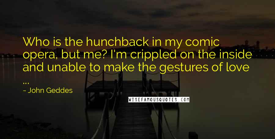 John Geddes Quotes: Who is the hunchback in my comic opera, but me? I'm crippled on the inside and unable to make the gestures of love ...