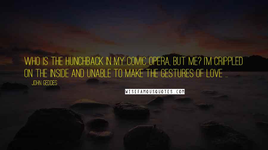 John Geddes Quotes: Who is the hunchback in my comic opera, but me? I'm crippled on the inside and unable to make the gestures of love ...