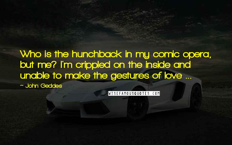 John Geddes Quotes: Who is the hunchback in my comic opera, but me? I'm crippled on the inside and unable to make the gestures of love ...