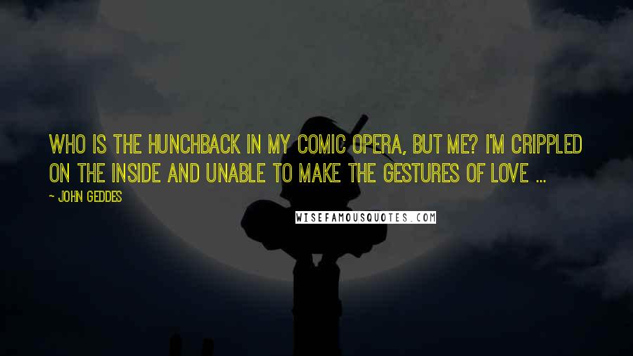 John Geddes Quotes: Who is the hunchback in my comic opera, but me? I'm crippled on the inside and unable to make the gestures of love ...