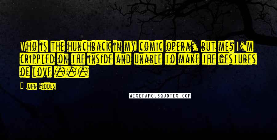 John Geddes Quotes: Who is the hunchback in my comic opera, but me? I'm crippled on the inside and unable to make the gestures of love ...