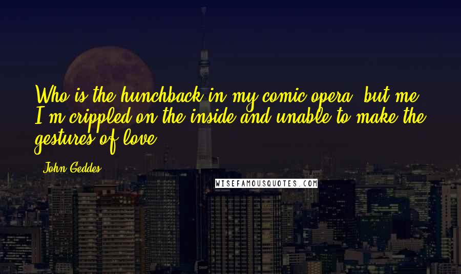 John Geddes Quotes: Who is the hunchback in my comic opera, but me? I'm crippled on the inside and unable to make the gestures of love ...