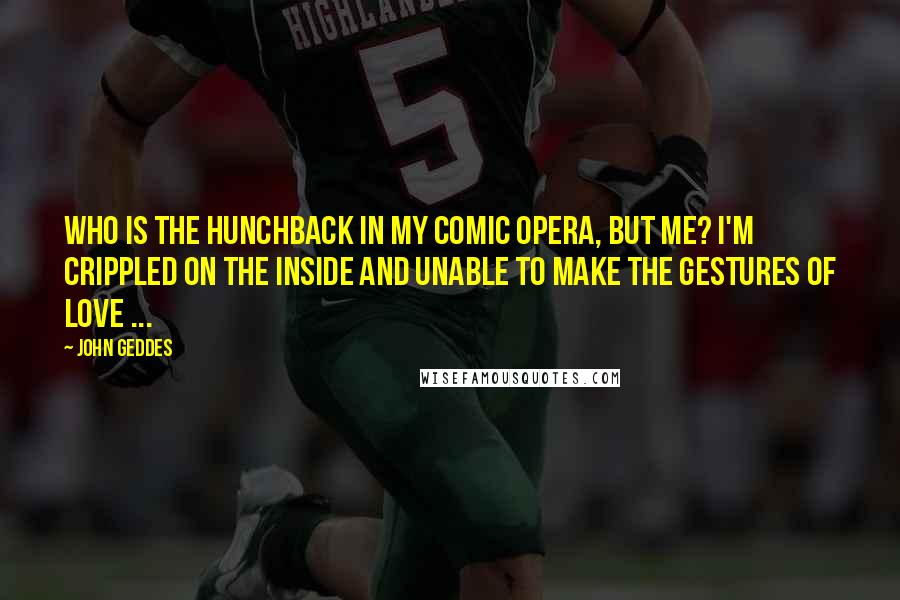 John Geddes Quotes: Who is the hunchback in my comic opera, but me? I'm crippled on the inside and unable to make the gestures of love ...