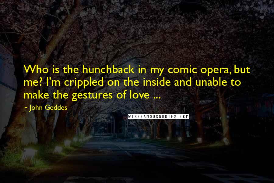 John Geddes Quotes: Who is the hunchback in my comic opera, but me? I'm crippled on the inside and unable to make the gestures of love ...