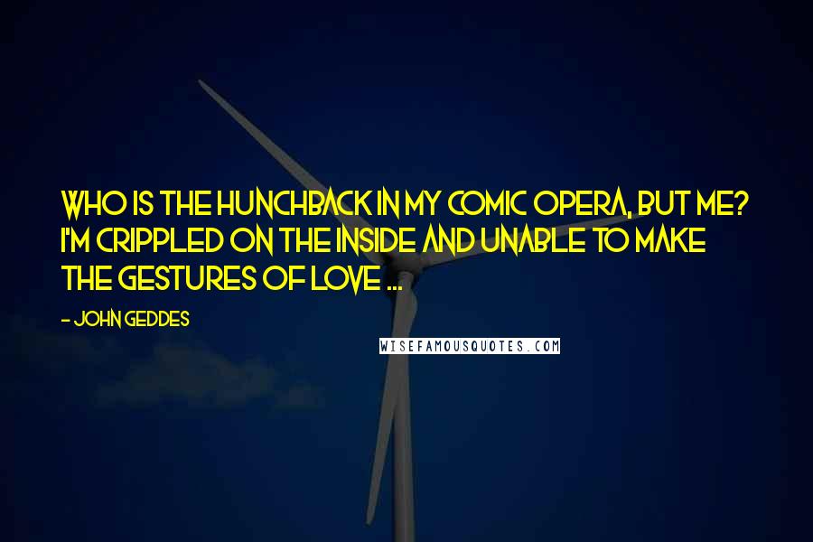 John Geddes Quotes: Who is the hunchback in my comic opera, but me? I'm crippled on the inside and unable to make the gestures of love ...