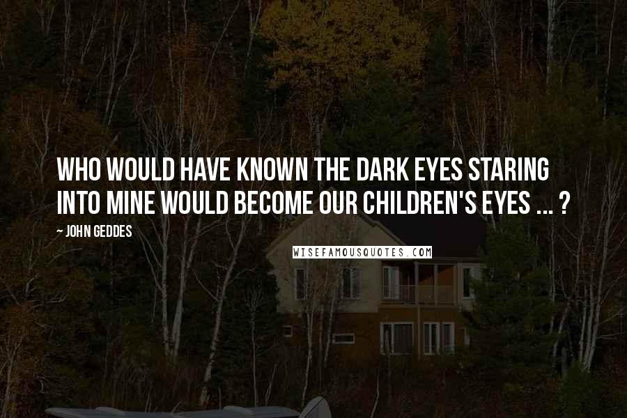 John Geddes Quotes: Who would have known the dark eyes staring into mine would become our children's eyes ... ?