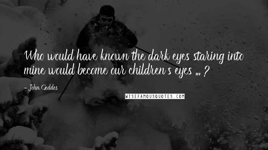 John Geddes Quotes: Who would have known the dark eyes staring into mine would become our children's eyes ... ?