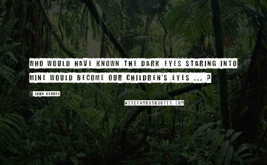 John Geddes Quotes: Who would have known the dark eyes staring into mine would become our children's eyes ... ?