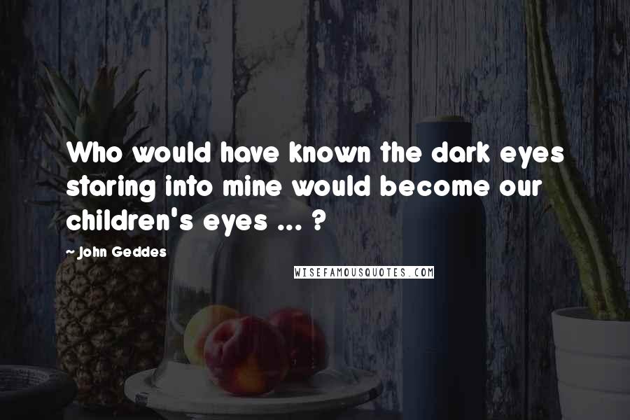 John Geddes Quotes: Who would have known the dark eyes staring into mine would become our children's eyes ... ?