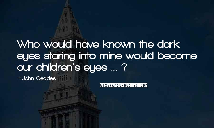 John Geddes Quotes: Who would have known the dark eyes staring into mine would become our children's eyes ... ?