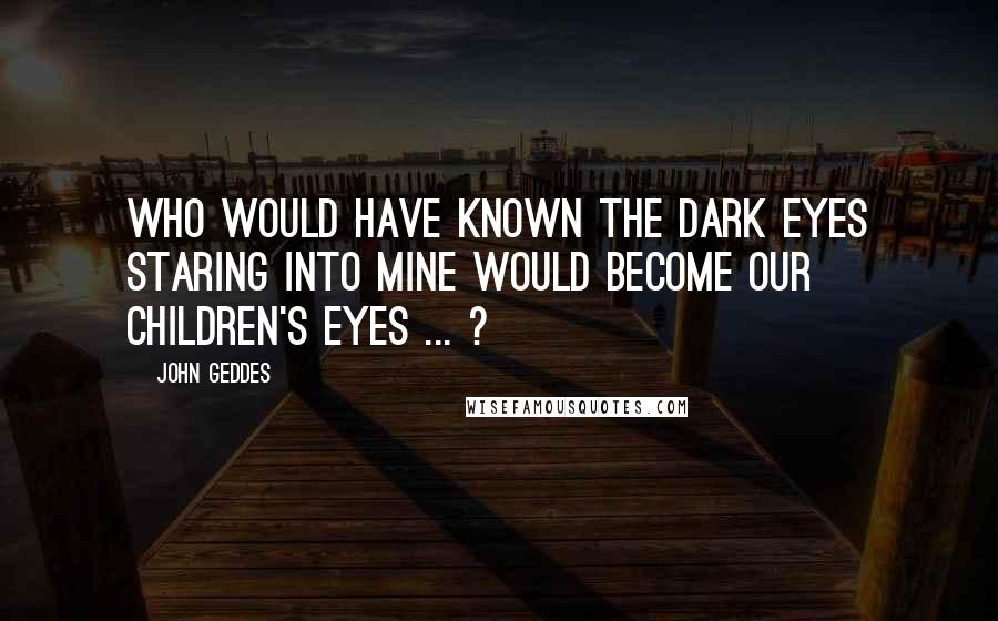 John Geddes Quotes: Who would have known the dark eyes staring into mine would become our children's eyes ... ?