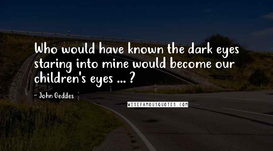 John Geddes Quotes: Who would have known the dark eyes staring into mine would become our children's eyes ... ?