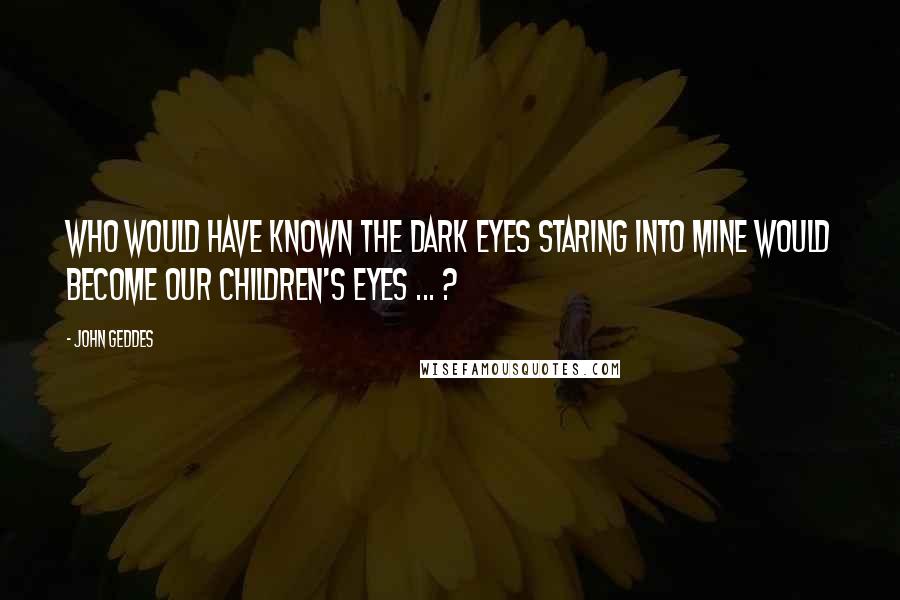 John Geddes Quotes: Who would have known the dark eyes staring into mine would become our children's eyes ... ?