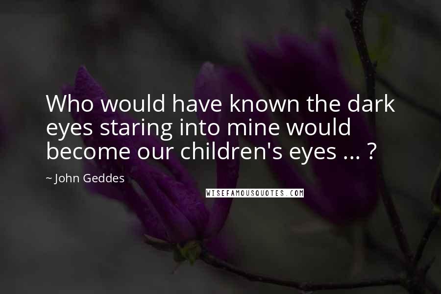 John Geddes Quotes: Who would have known the dark eyes staring into mine would become our children's eyes ... ?