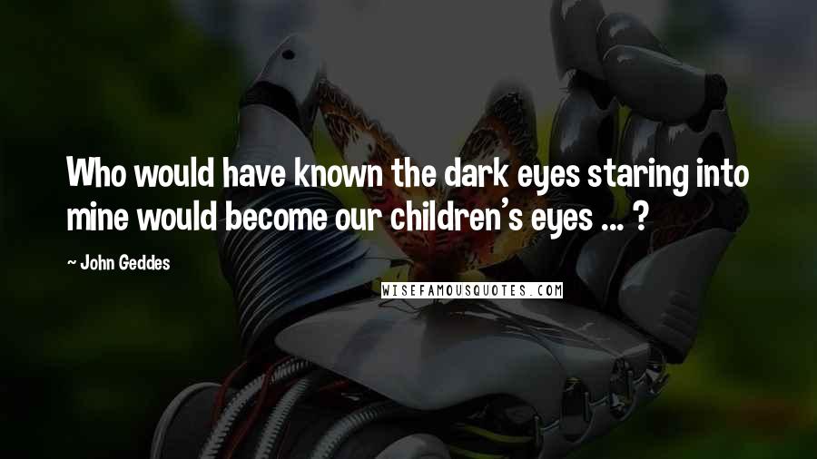 John Geddes Quotes: Who would have known the dark eyes staring into mine would become our children's eyes ... ?