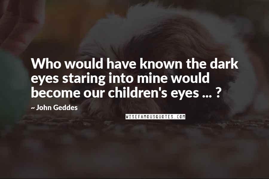 John Geddes Quotes: Who would have known the dark eyes staring into mine would become our children's eyes ... ?