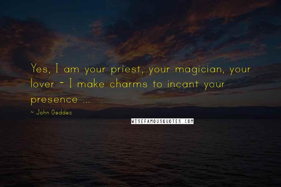 John Geddes Quotes: Yes, I am your priest, your magician, your lover - I make charms to incant your presence ...