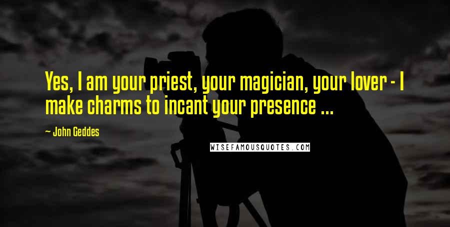 John Geddes Quotes: Yes, I am your priest, your magician, your lover - I make charms to incant your presence ...