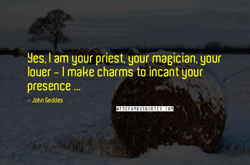 John Geddes Quotes: Yes, I am your priest, your magician, your lover - I make charms to incant your presence ...