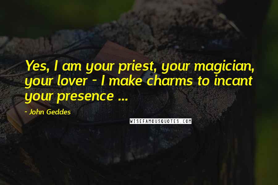 John Geddes Quotes: Yes, I am your priest, your magician, your lover - I make charms to incant your presence ...