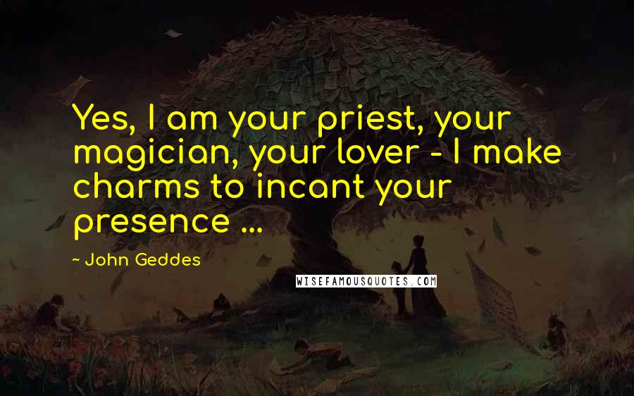 John Geddes Quotes: Yes, I am your priest, your magician, your lover - I make charms to incant your presence ...