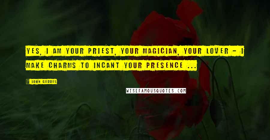 John Geddes Quotes: Yes, I am your priest, your magician, your lover - I make charms to incant your presence ...