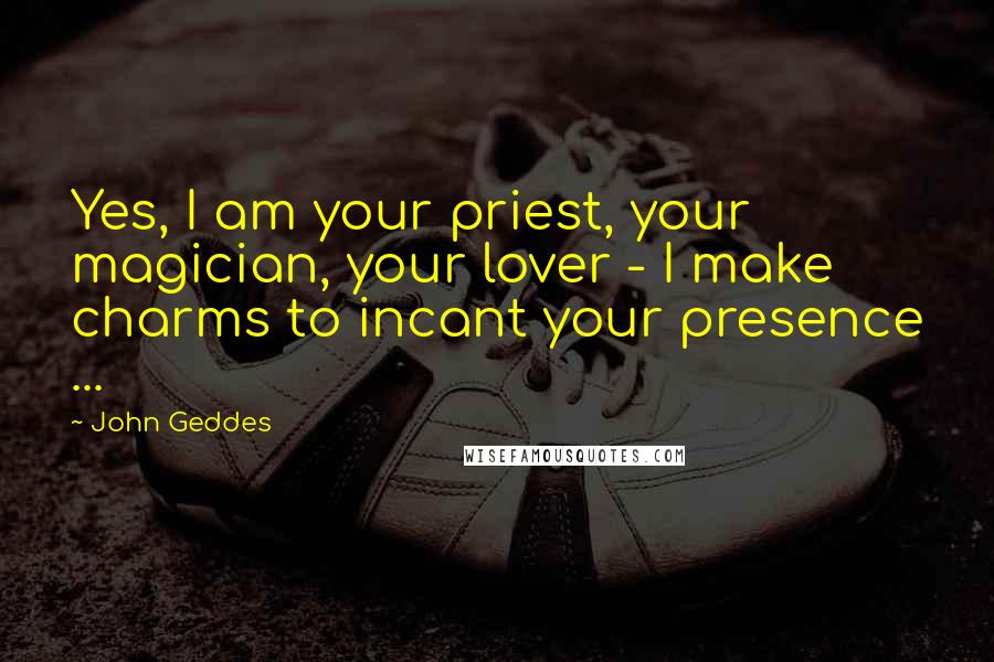 John Geddes Quotes: Yes, I am your priest, your magician, your lover - I make charms to incant your presence ...