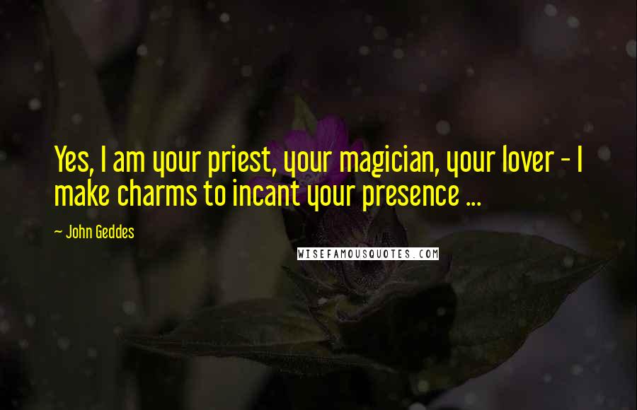 John Geddes Quotes: Yes, I am your priest, your magician, your lover - I make charms to incant your presence ...