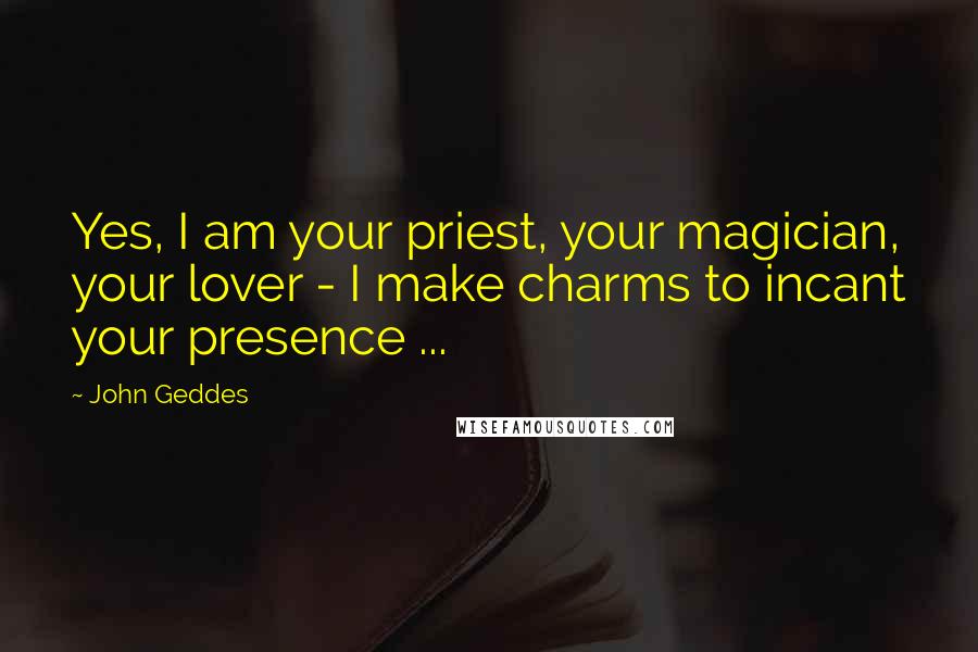 John Geddes Quotes: Yes, I am your priest, your magician, your lover - I make charms to incant your presence ...