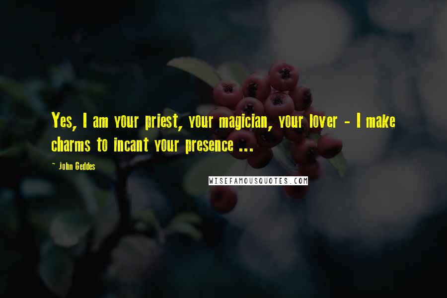 John Geddes Quotes: Yes, I am your priest, your magician, your lover - I make charms to incant your presence ...