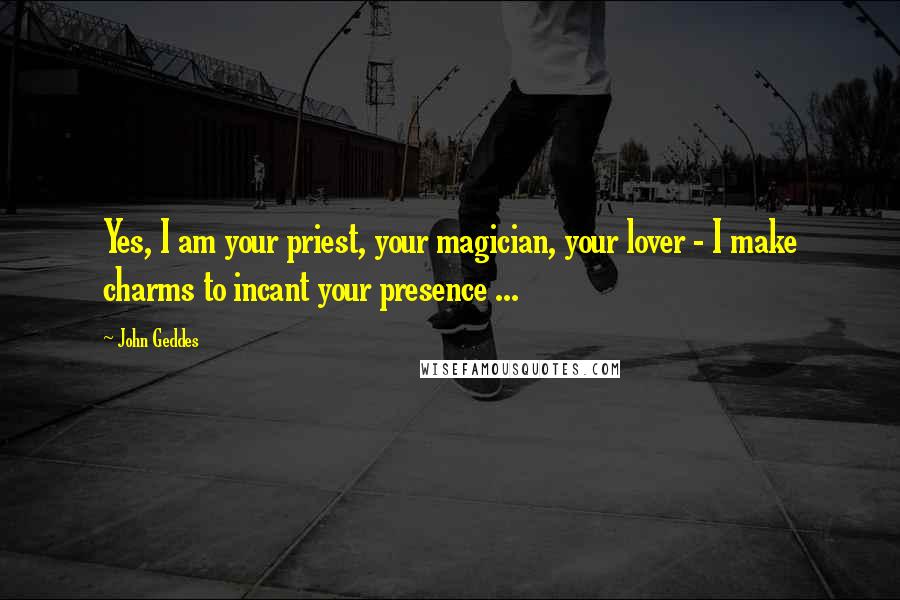 John Geddes Quotes: Yes, I am your priest, your magician, your lover - I make charms to incant your presence ...