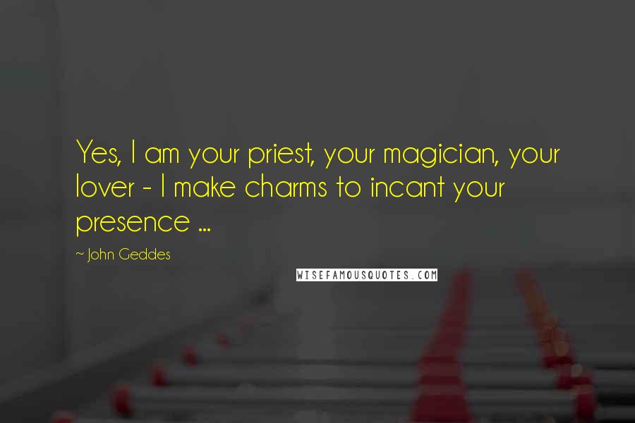 John Geddes Quotes: Yes, I am your priest, your magician, your lover - I make charms to incant your presence ...