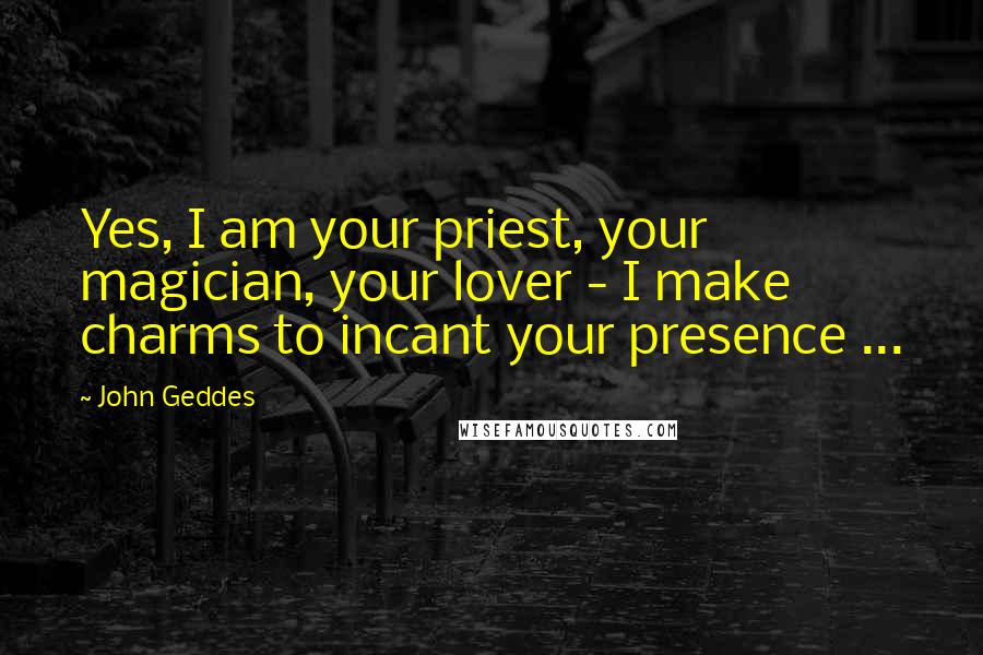 John Geddes Quotes: Yes, I am your priest, your magician, your lover - I make charms to incant your presence ...