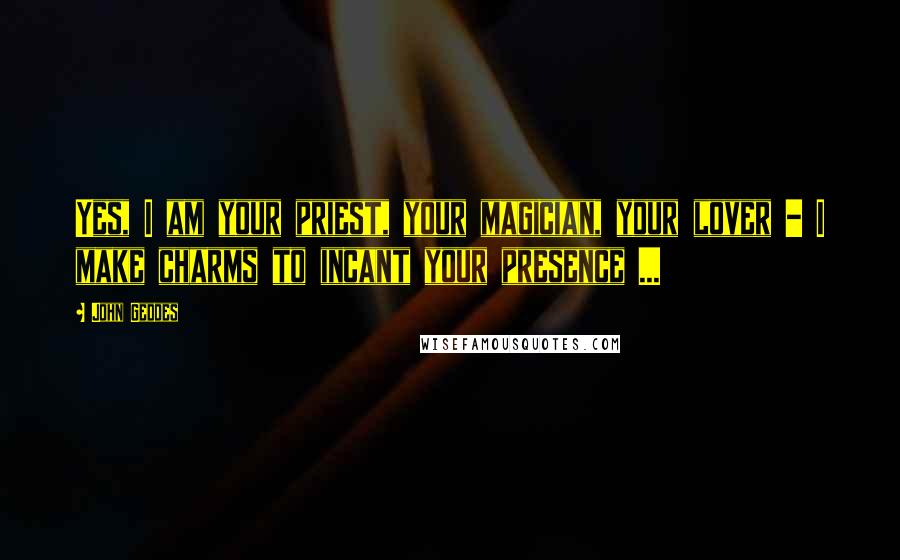 John Geddes Quotes: Yes, I am your priest, your magician, your lover - I make charms to incant your presence ...