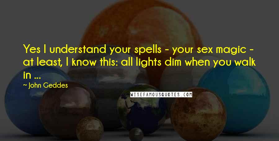John Geddes Quotes: Yes I understand your spells - your sex magic - at least, I know this: all lights dim when you walk in ...