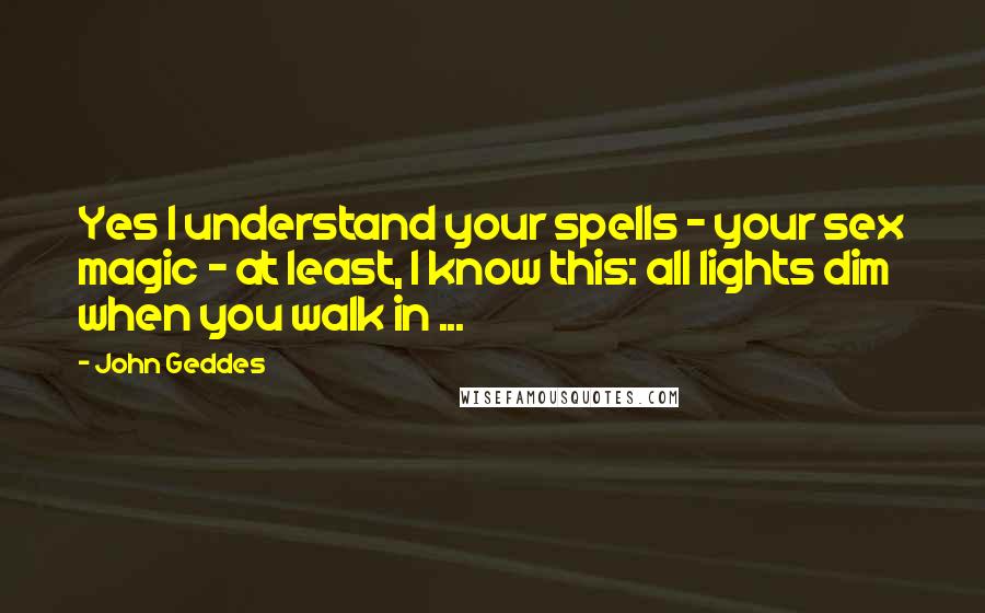 John Geddes Quotes: Yes I understand your spells - your sex magic - at least, I know this: all lights dim when you walk in ...
