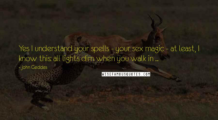 John Geddes Quotes: Yes I understand your spells - your sex magic - at least, I know this: all lights dim when you walk in ...