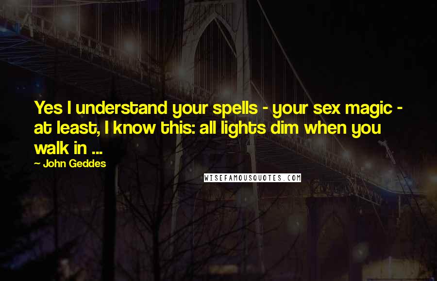 John Geddes Quotes: Yes I understand your spells - your sex magic - at least, I know this: all lights dim when you walk in ...