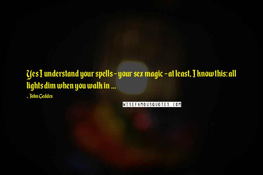 John Geddes Quotes: Yes I understand your spells - your sex magic - at least, I know this: all lights dim when you walk in ...