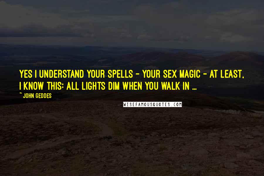 John Geddes Quotes: Yes I understand your spells - your sex magic - at least, I know this: all lights dim when you walk in ...